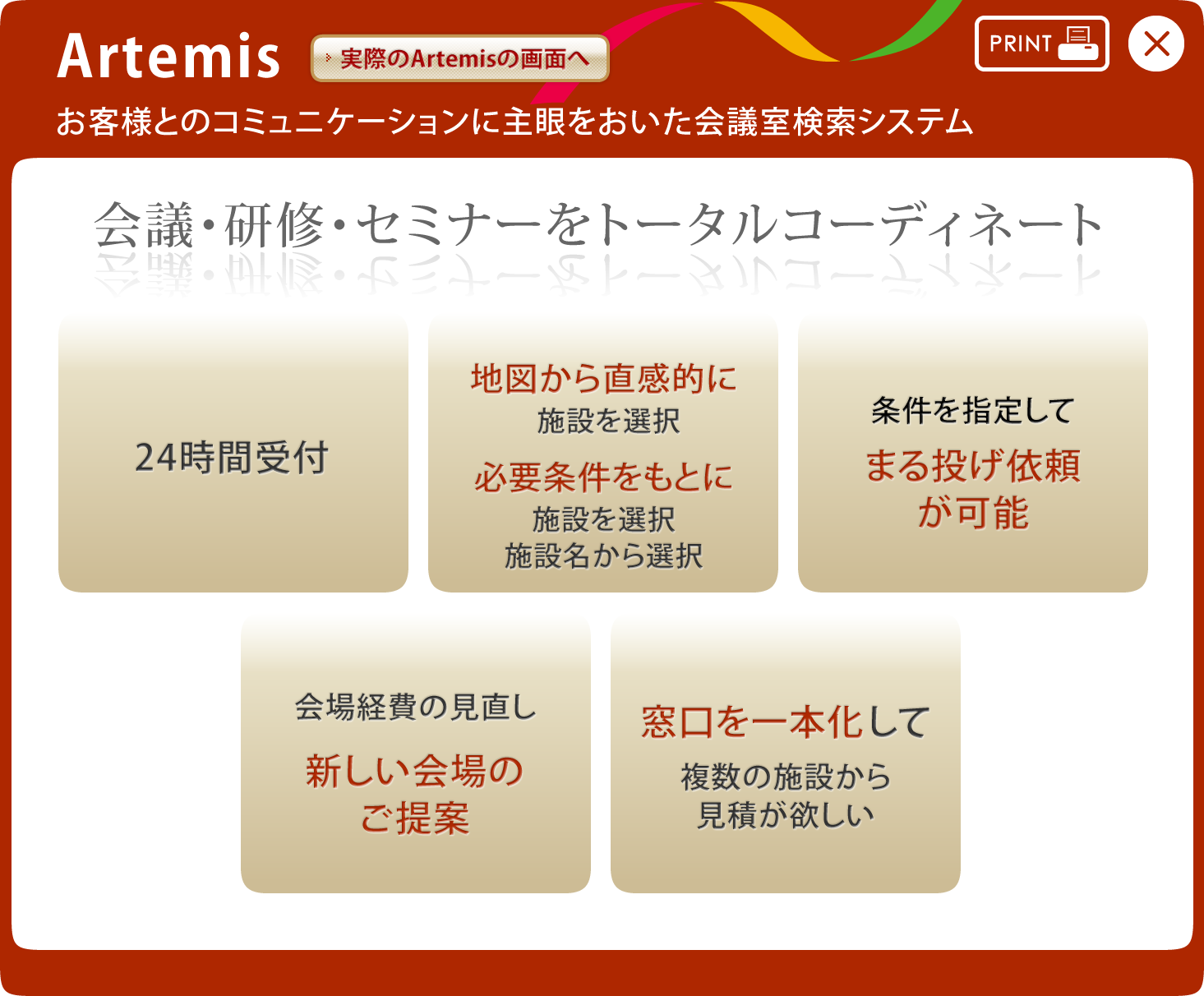 Artemis お客様とのコミュニケーションに主眼を置いた会議室検索システム 会議・研修・セミナーをトータルコーディネート 24時間受付 地図から直感的に施設を選択・必要条件をもとに施設を選択、施設名から選択 条件を指定して丸投げ依頼が可能 会場経費の見直し新しい会場のご提案 窓口を一本化して複数の施設から見積りが欲しい
