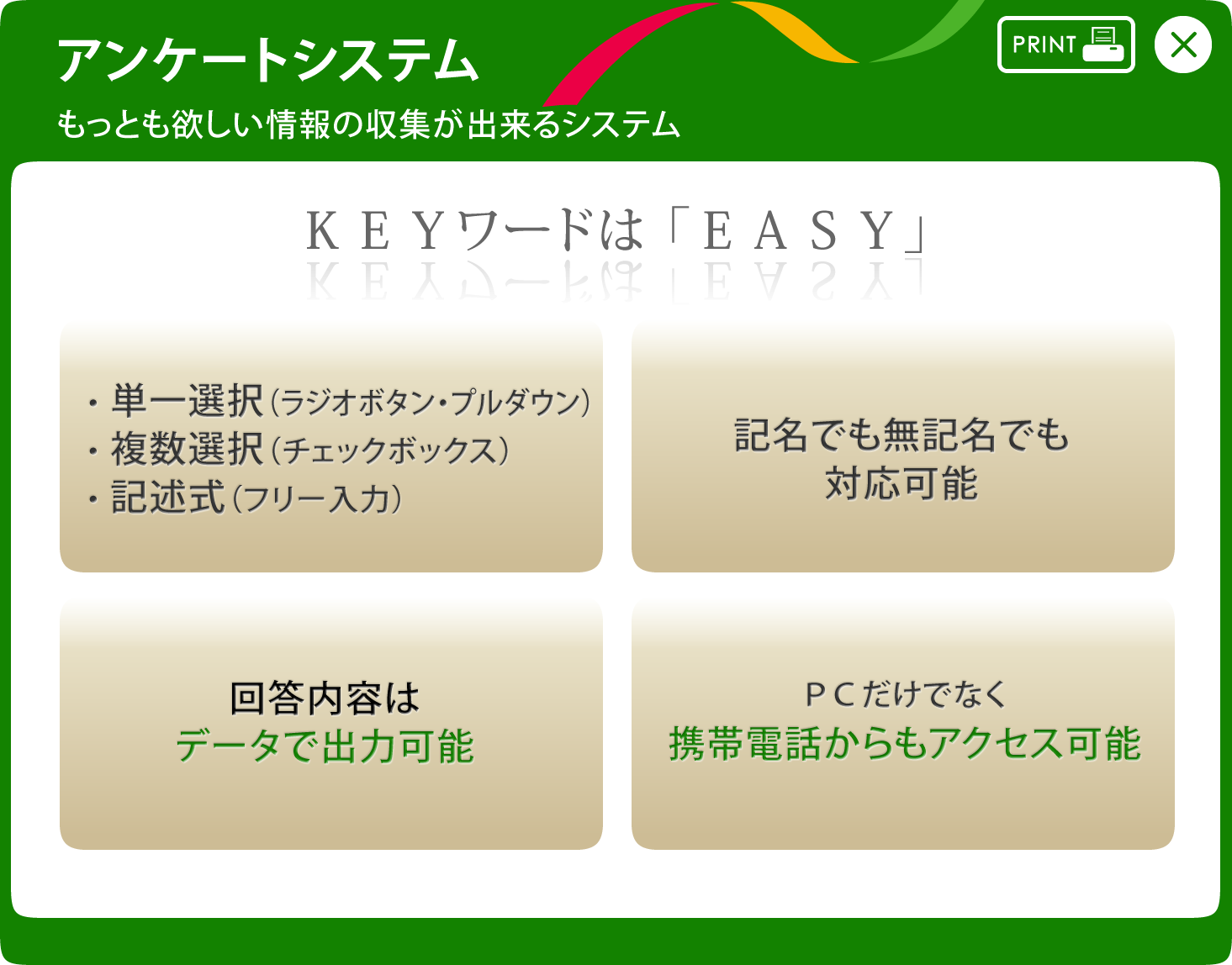 アンケートシステム もっとも欲しい情報の収集が出来るシステム KEYワードは「EASY」 単一選択（ラジオボタン/プルダウン）・複数選択（チェックボックス）・記述式（フリー入力） 記名でも無記名でも対応可能 回答内容はデーターで出力可能 PCだけでなく携帯電話からもアクセス可能