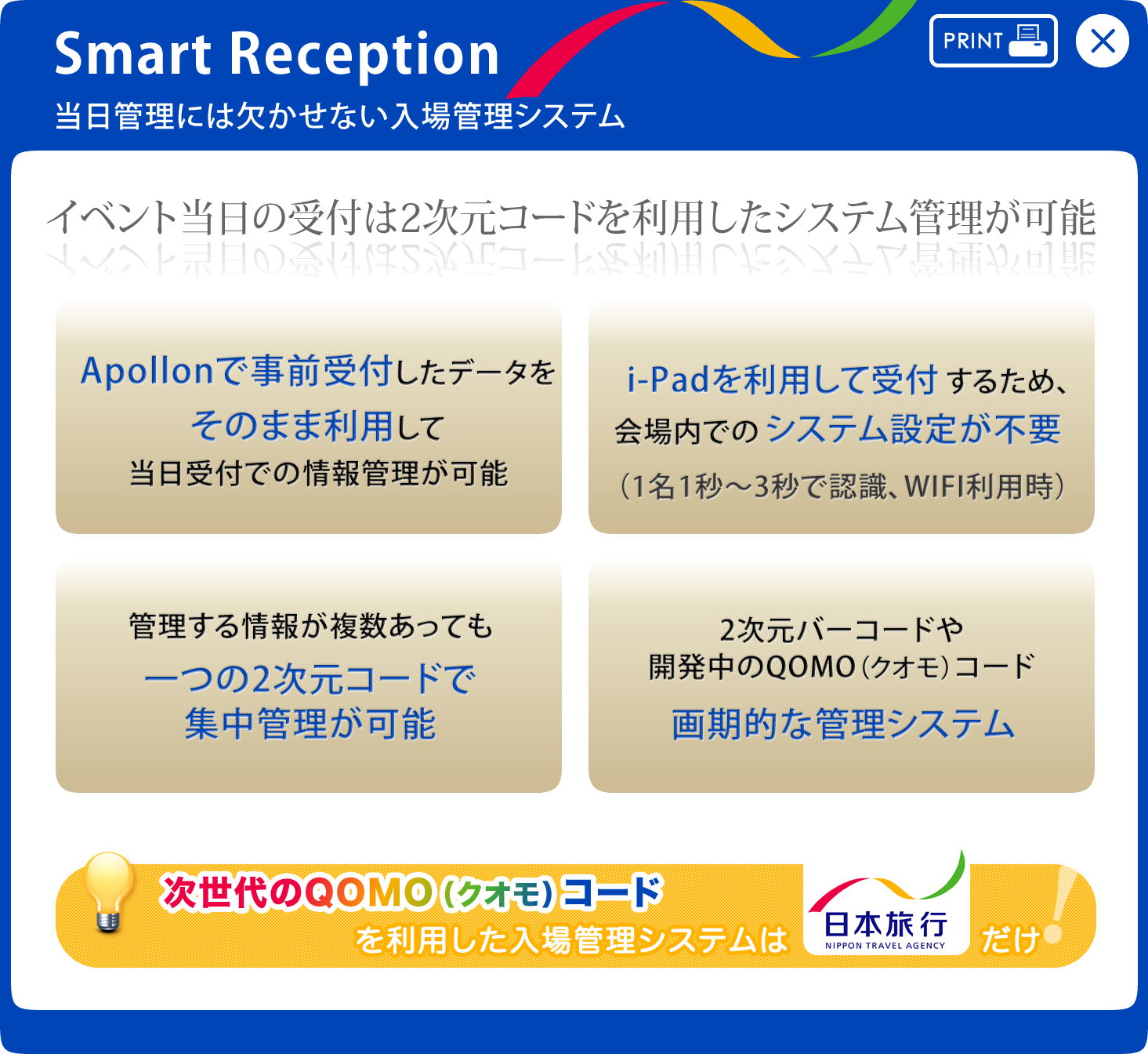 Smart Reception 当日管理には欠かせない入場管理システム イベント当日の受付は2次元コードを利用したシステム管理が可能 Apollonで事前受付したデータをそのまま利用して当日受付での情報管理が可能 i-Padを利用して受付するため、会場内でのシステム設定が不要
（1名1秒～3秒で認識、WIFI利用時） 管理する情報が複数あっても一つの2次元コードで集中管理が可能 2次元バーコードや開発中のQOMO（クオモ）コード 次世代のQOMO（クオモ）コードを利用した入場管理システムは日本旅行だけ！